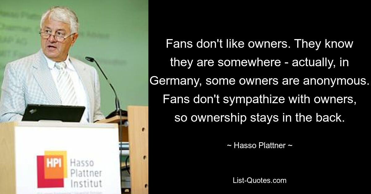 Fans don't like owners. They know they are somewhere - actually, in Germany, some owners are anonymous. Fans don't sympathize with owners, so ownership stays in the back. — © Hasso Plattner