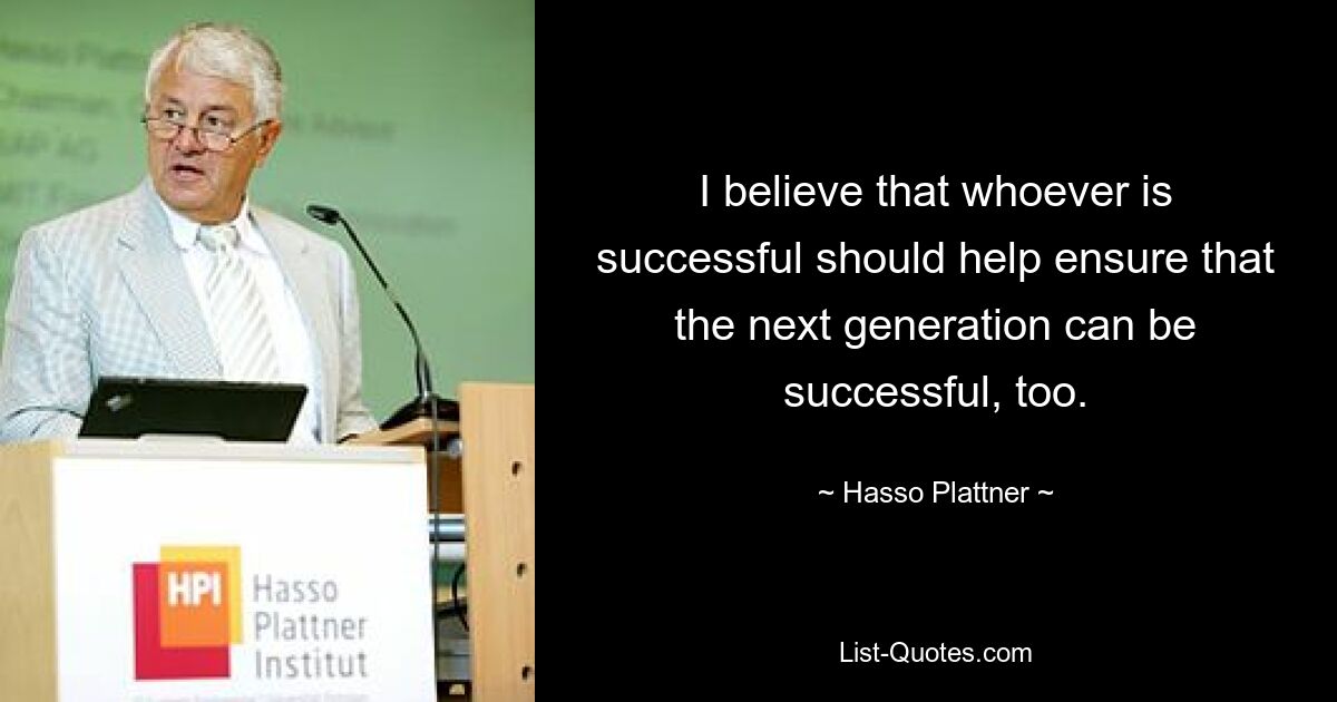 I believe that whoever is successful should help ensure that the next generation can be successful, too. — © Hasso Plattner