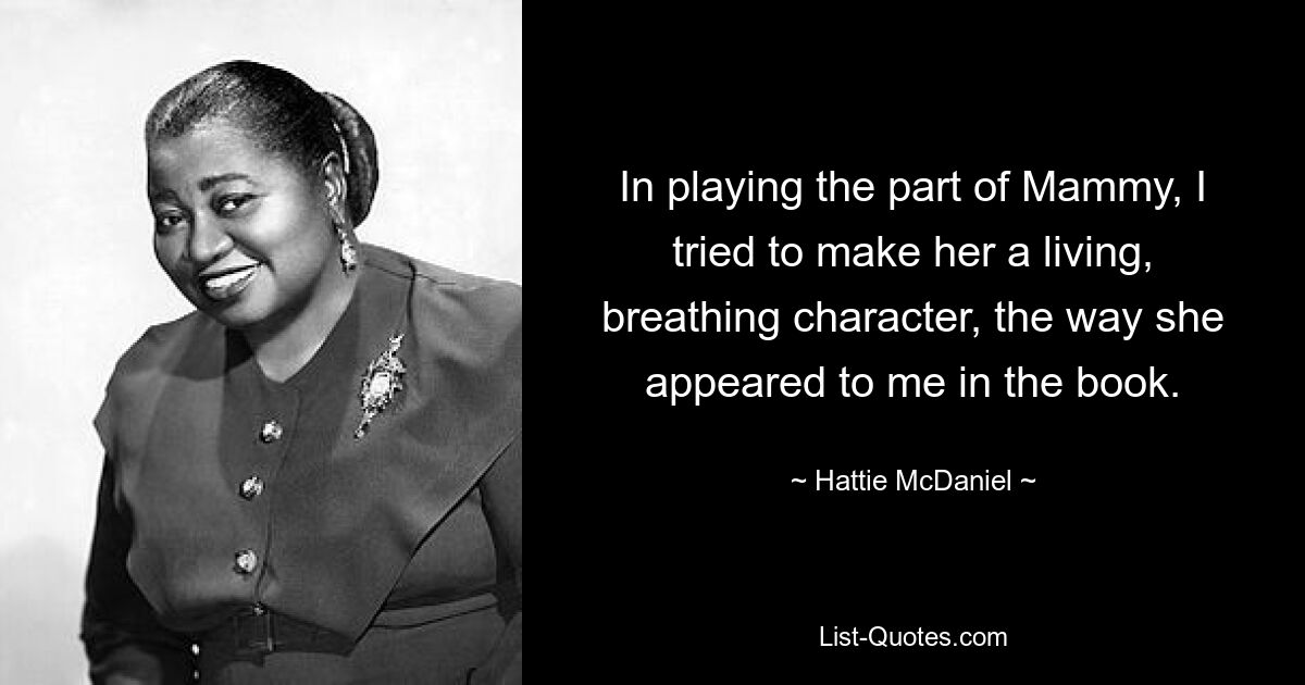 In playing the part of Mammy, I tried to make her a living, breathing character, the way she appeared to me in the book. — © Hattie McDaniel