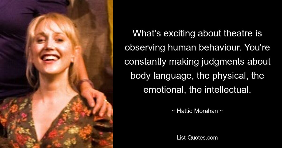 What's exciting about theatre is observing human behaviour. You're constantly making judgments about body language, the physical, the emotional, the intellectual. — © Hattie Morahan