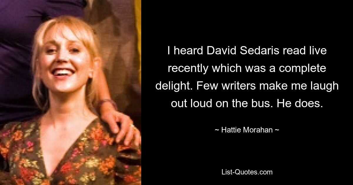 I heard David Sedaris read live recently which was a complete delight. Few writers make me laugh out loud on the bus. He does. — © Hattie Morahan