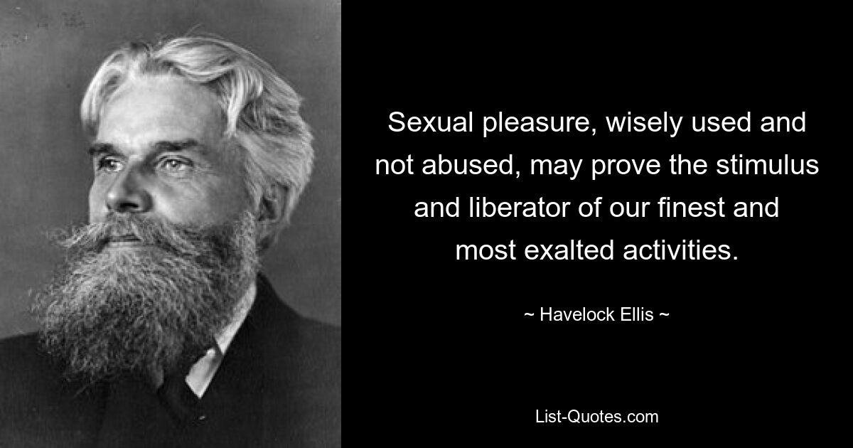 Sexual pleasure, wisely used and not abused, may prove the stimulus and liberator of our finest and most exalted activities. — © Havelock Ellis