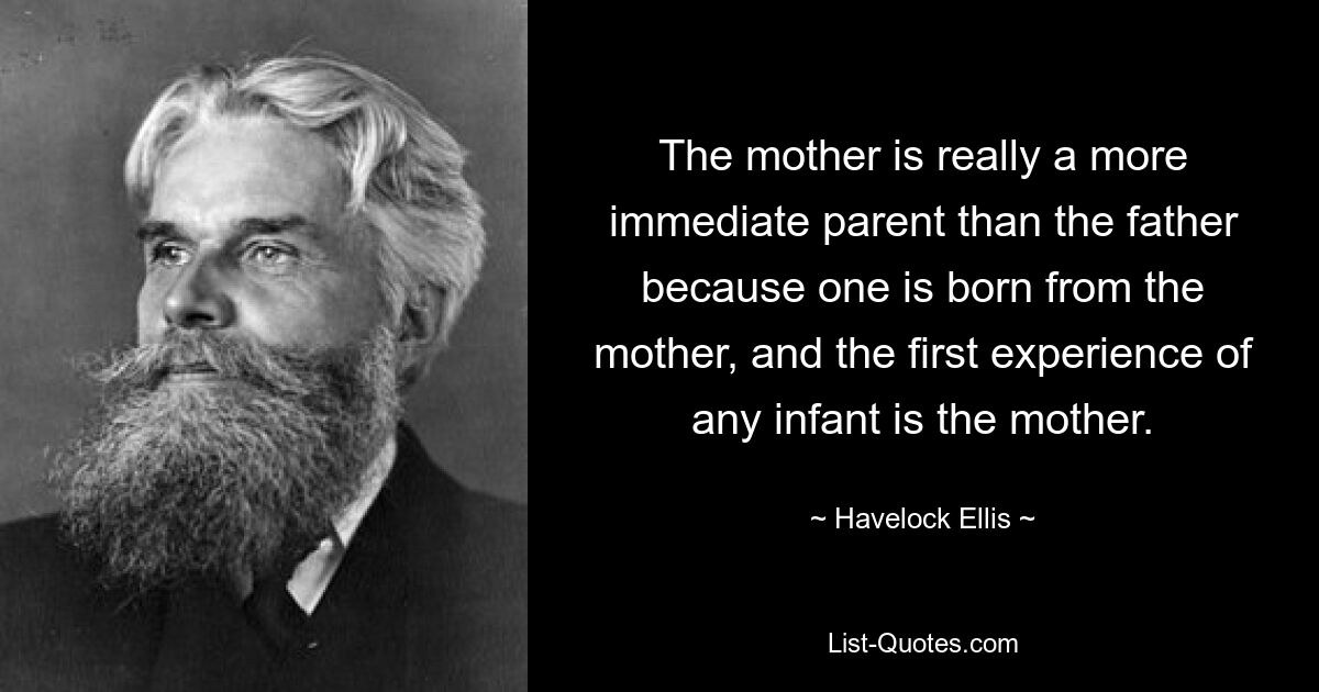 The mother is really a more immediate parent than the father because one is born from the mother, and the first experience of any infant is the mother. — © Havelock Ellis