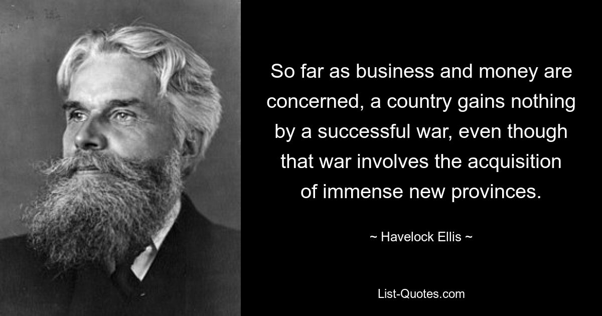 So far as business and money are concerned, a country gains nothing by a successful war, even though that war involves the acquisition of immense new provinces. — © Havelock Ellis