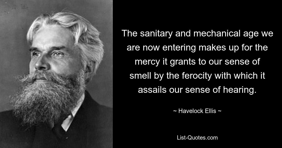 The sanitary and mechanical age we are now entering makes up for the mercy it grants to our sense of smell by the ferocity with which it assails our sense of hearing. — © Havelock Ellis