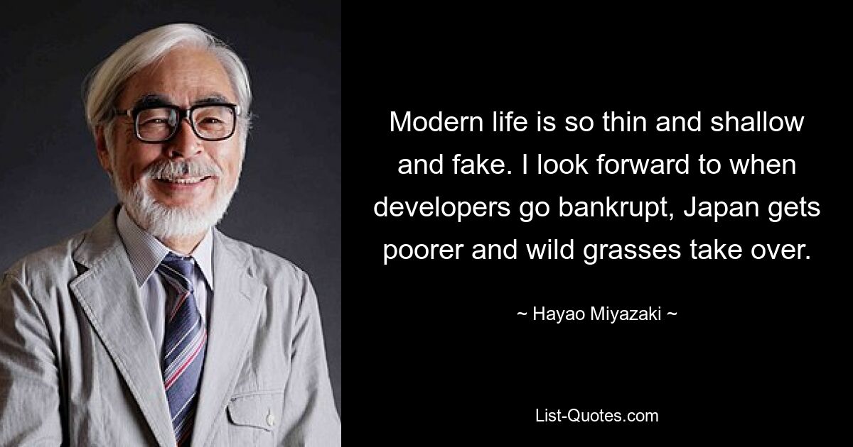 Modern life is so thin and shallow and fake. I look forward to when developers go bankrupt, Japan gets poorer and wild grasses take over. — © Hayao Miyazaki