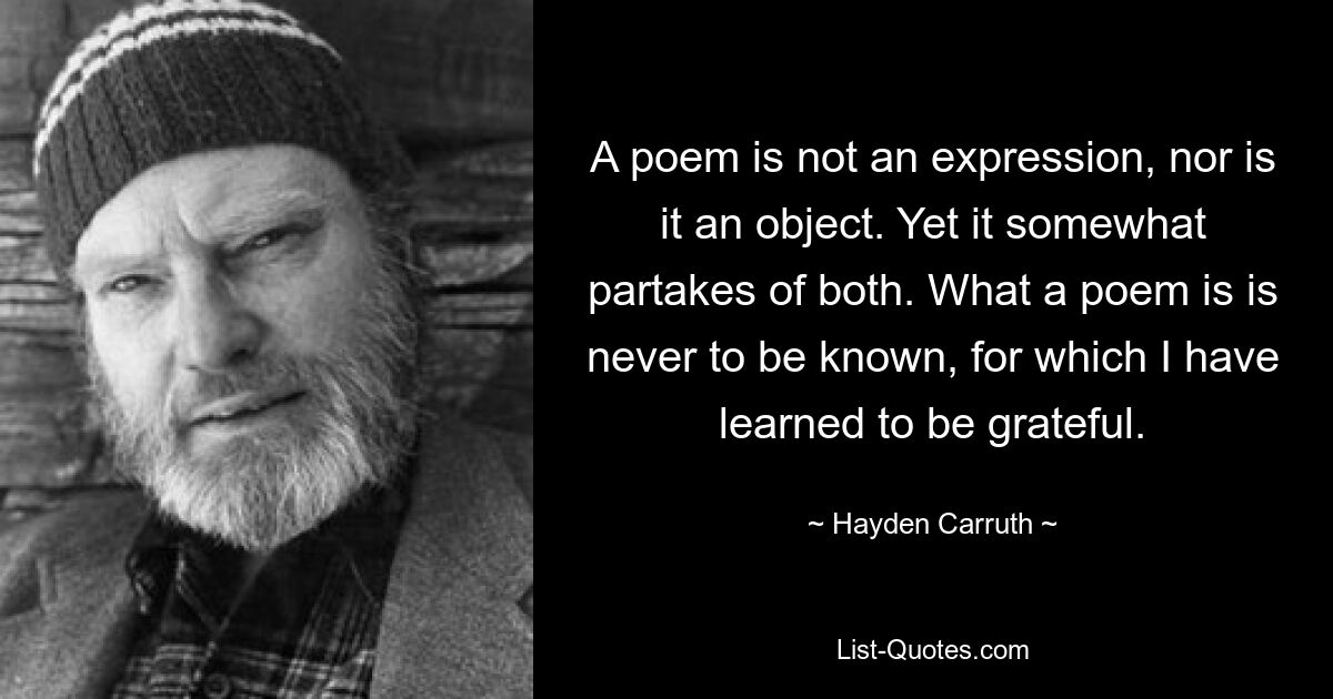 A poem is not an expression, nor is it an object. Yet it somewhat partakes of both. What a poem is is never to be known, for which I have learned to be grateful. — © Hayden Carruth