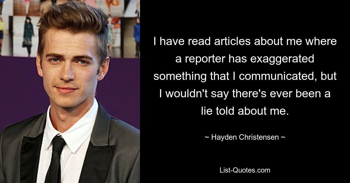 I have read articles about me where a reporter has exaggerated something that I communicated, but I wouldn't say there's ever been a lie told about me. — © Hayden Christensen