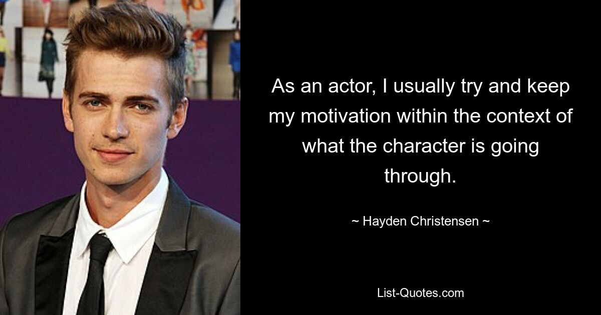 As an actor, I usually try and keep my motivation within the context of what the character is going through. — © Hayden Christensen