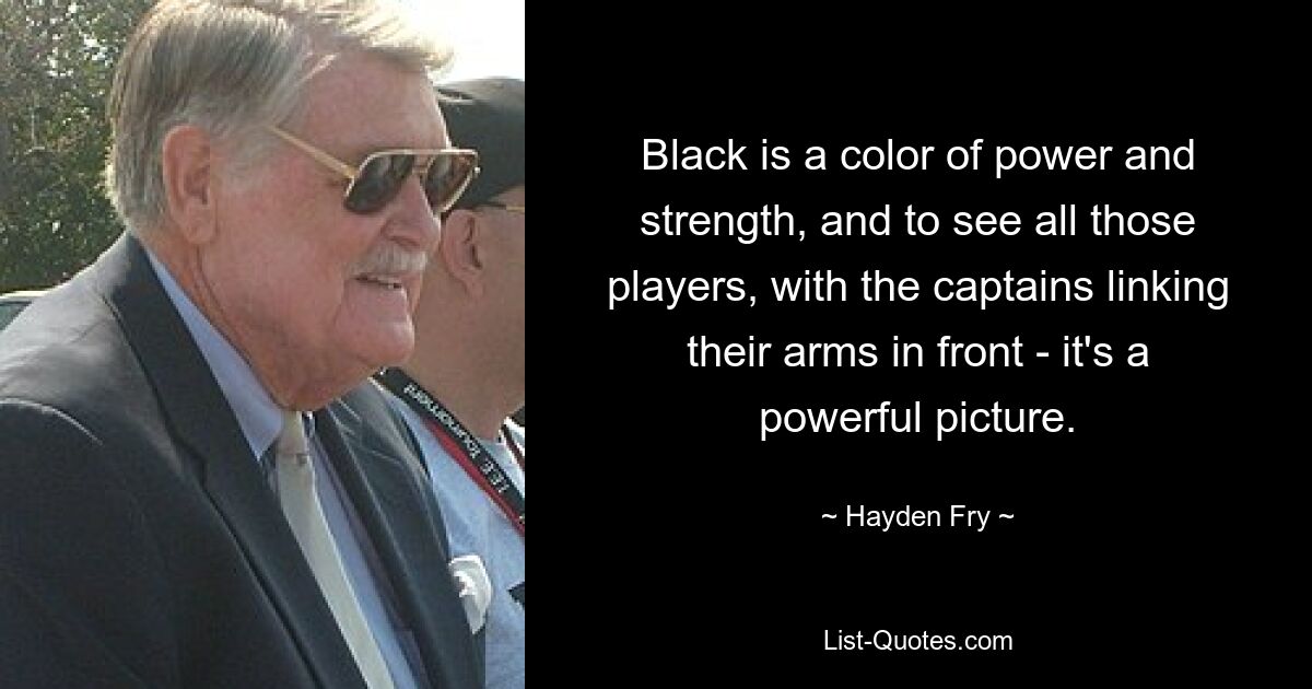 Black is a color of power and strength, and to see all those players, with the captains linking their arms in front - it's a powerful picture. — © Hayden Fry