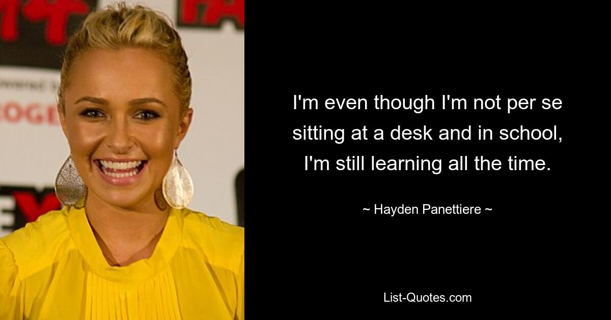 I'm even though I'm not per se sitting at a desk and in school, I'm still learning all the time. — © Hayden Panettiere