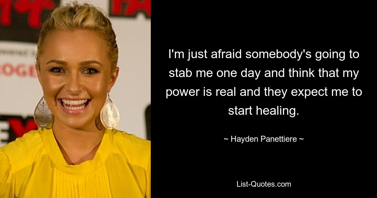 I'm just afraid somebody's going to stab me one day and think that my power is real and they expect me to start healing. — © Hayden Panettiere