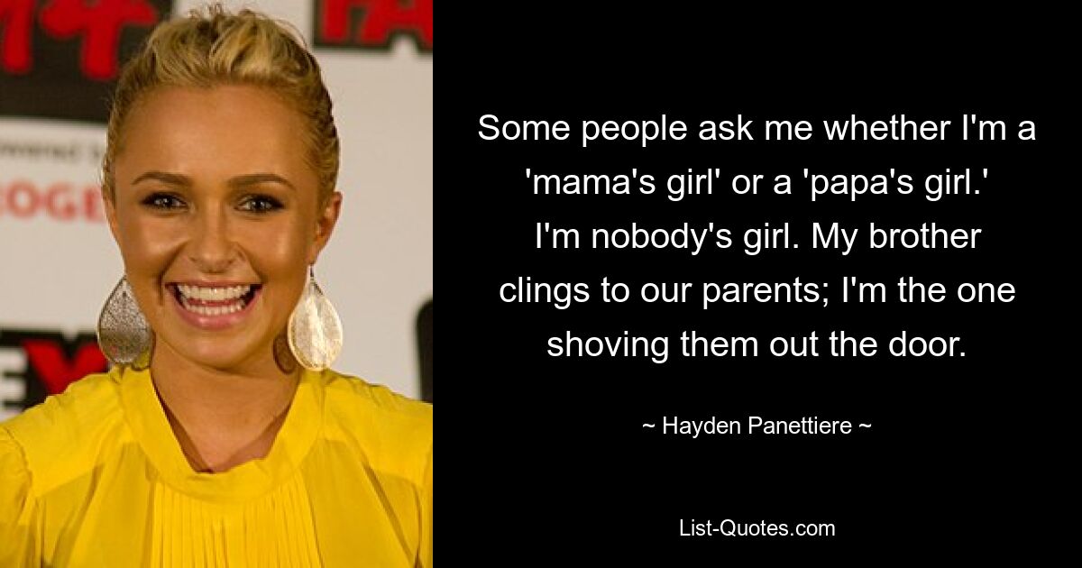 Some people ask me whether I'm a 'mama's girl' or a 'papa's girl.' I'm nobody's girl. My brother clings to our parents; I'm the one shoving them out the door. — © Hayden Panettiere