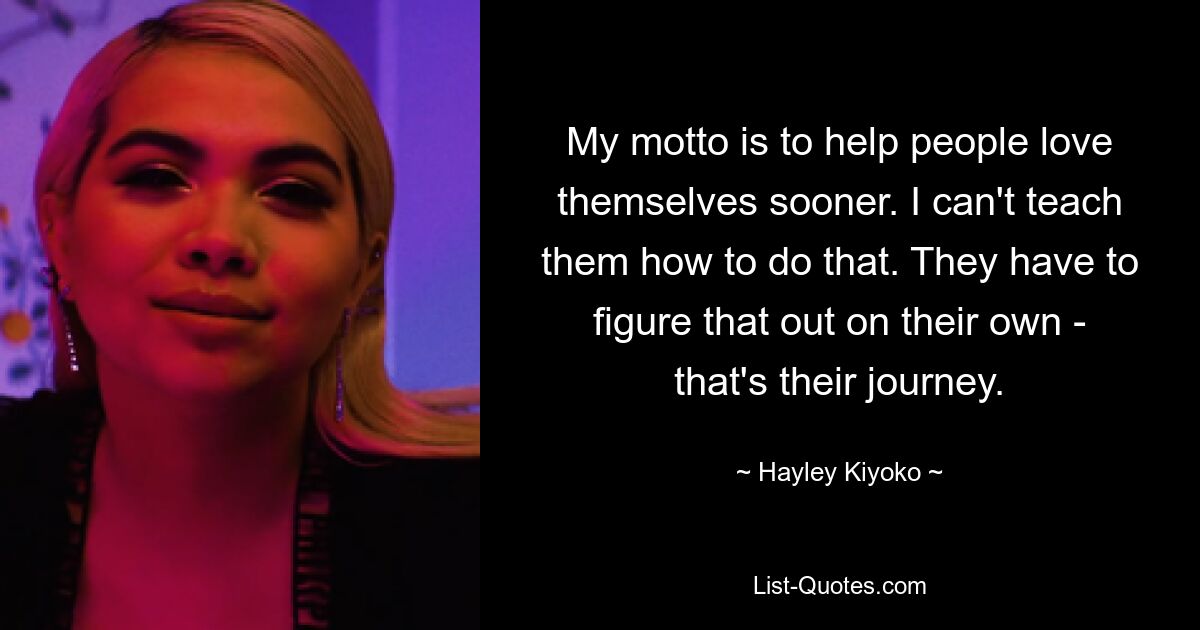 My motto is to help people love themselves sooner. I can't teach them how to do that. They have to figure that out on their own - that's their journey. — © Hayley Kiyoko