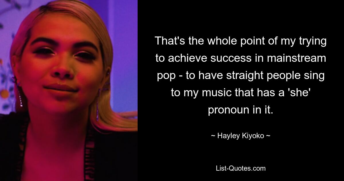 That's the whole point of my trying to achieve success in mainstream pop - to have straight people sing to my music that has a 'she' pronoun in it. — © Hayley Kiyoko