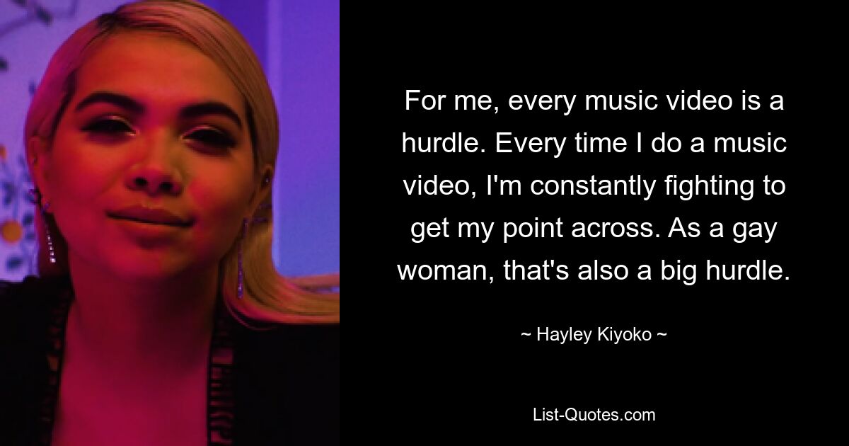 For me, every music video is a hurdle. Every time I do a music video, I'm constantly fighting to get my point across. As a gay woman, that's also a big hurdle. — © Hayley Kiyoko