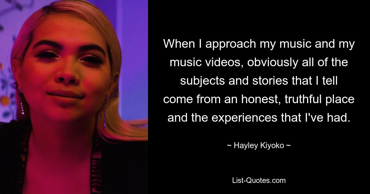 Wenn ich mich meiner Musik und meinen Musikvideos nähere, entstammen natürlich alle Themen und Geschichten, die ich erzähle, einem ehrlichen, wahrheitsgetreuen Ort und den Erfahrungen, die ich gemacht habe. — © Hayley Kiyoko 