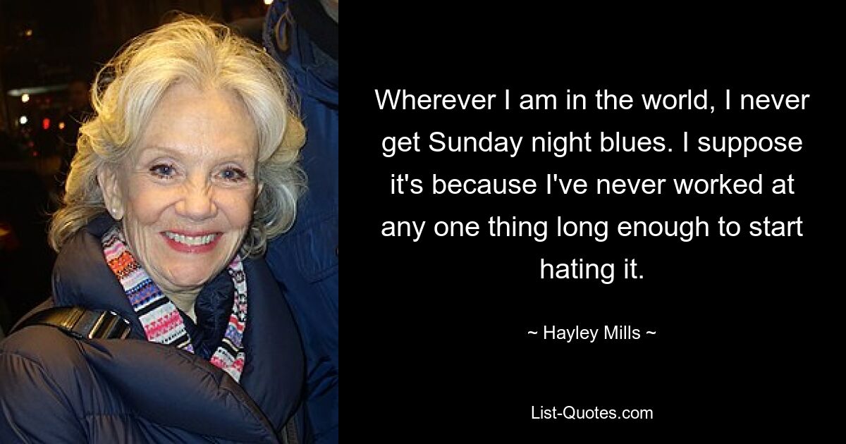 Wherever I am in the world, I never get Sunday night blues. I suppose it's because I've never worked at any one thing long enough to start hating it. — © Hayley Mills