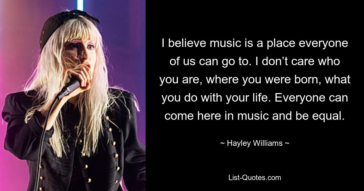 I believe music is a place everyone of us can go to. I don’t care who you are, where you were born, what you do with your life. Everyone can come here in music and be equal. — © Hayley Williams