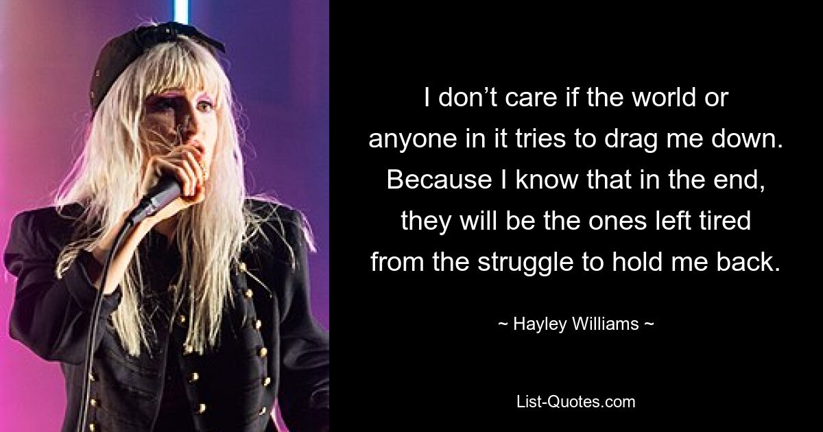 I don’t care if the world or anyone in it tries to drag me down. Because I know that in the end, they will be the ones left tired from the struggle to hold me back. — © Hayley Williams