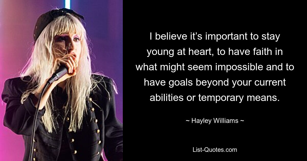 I believe it’s important to stay young at heart, to have faith in what might seem impossible and to have goals beyond your current abilities or temporary means. — © Hayley Williams