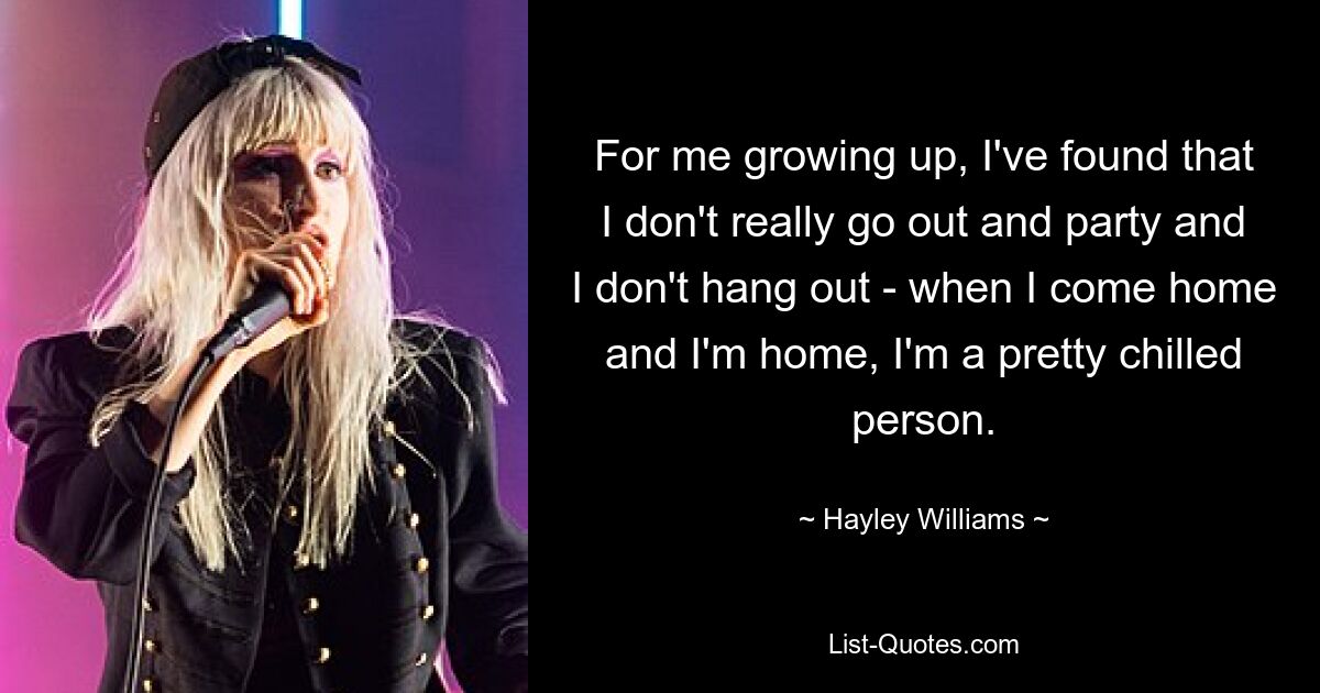 For me growing up, I've found that I don't really go out and party and I don't hang out - when I come home and I'm home, I'm a pretty chilled person. — © Hayley Williams