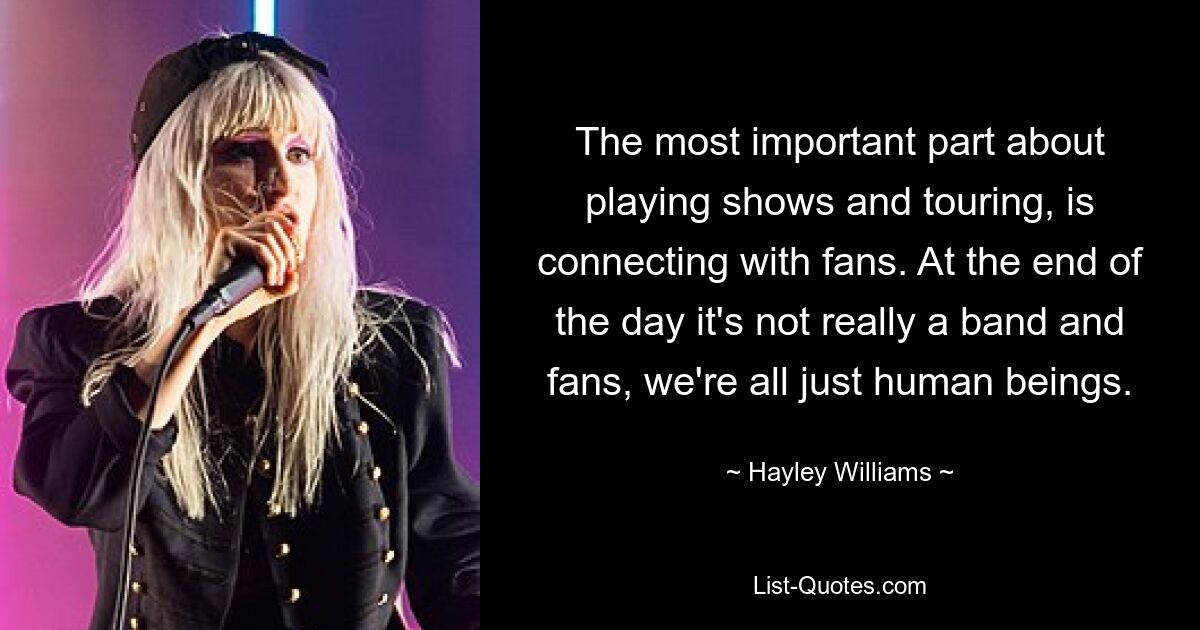 The most important part about playing shows and touring, is connecting with fans. At the end of the day it's not really a band and fans, we're all just human beings. — © Hayley Williams