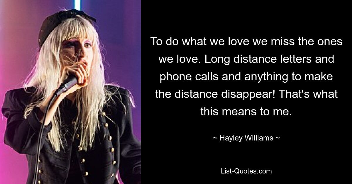 To do what we love we miss the ones we love. Long distance letters and phone calls and anything to make the distance disappear! That's what this means to me. — © Hayley Williams