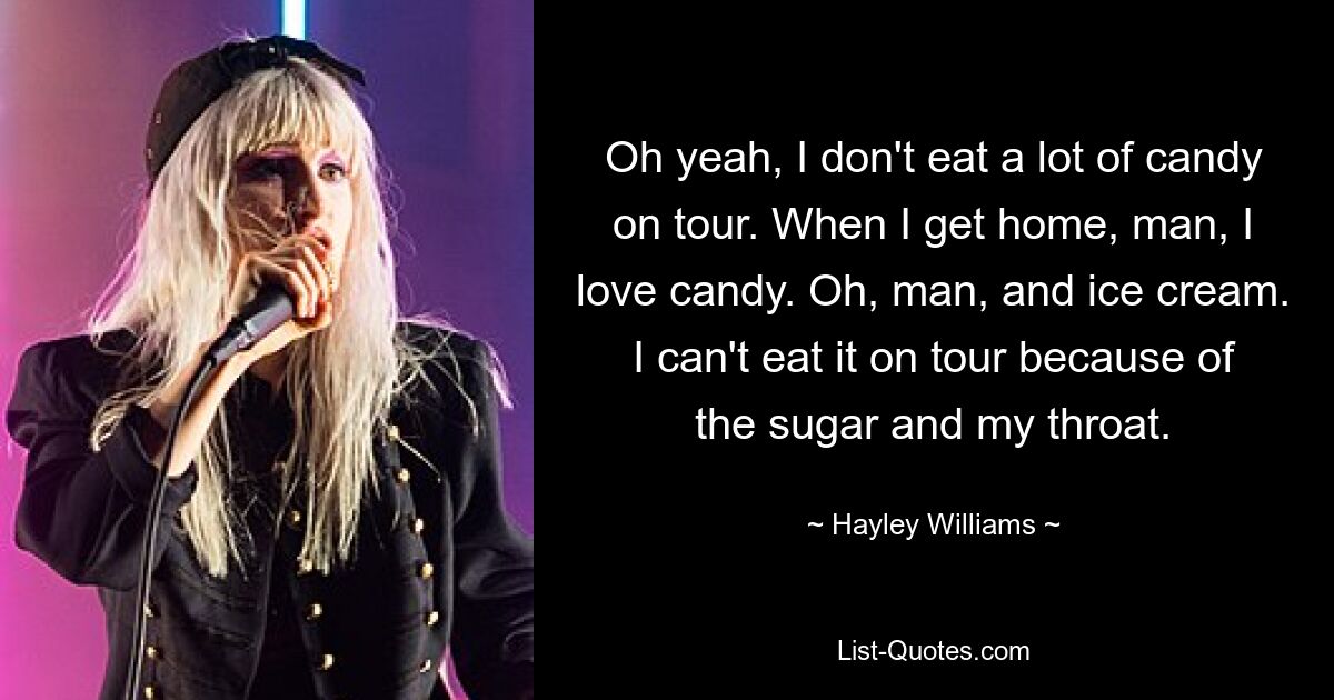 Oh yeah, I don't eat a lot of candy on tour. When I get home, man, I love candy. Oh, man, and ice cream. I can't eat it on tour because of the sugar and my throat. — © Hayley Williams