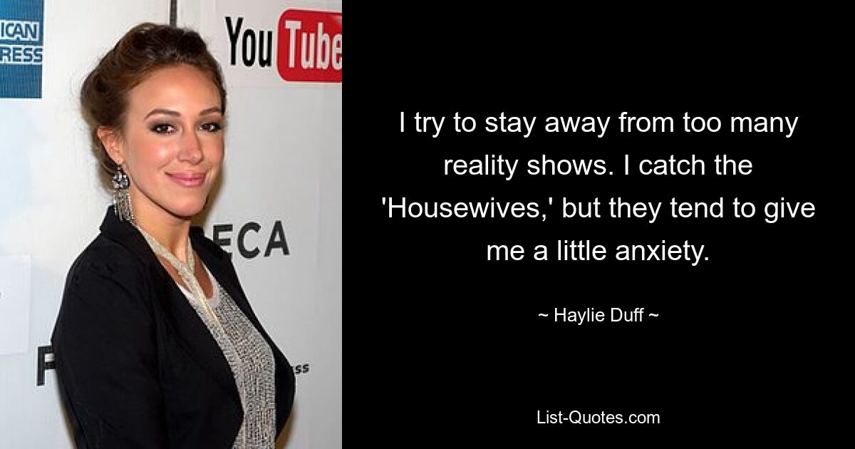 I try to stay away from too many reality shows. I catch the 'Housewives,' but they tend to give me a little anxiety. — © Haylie Duff