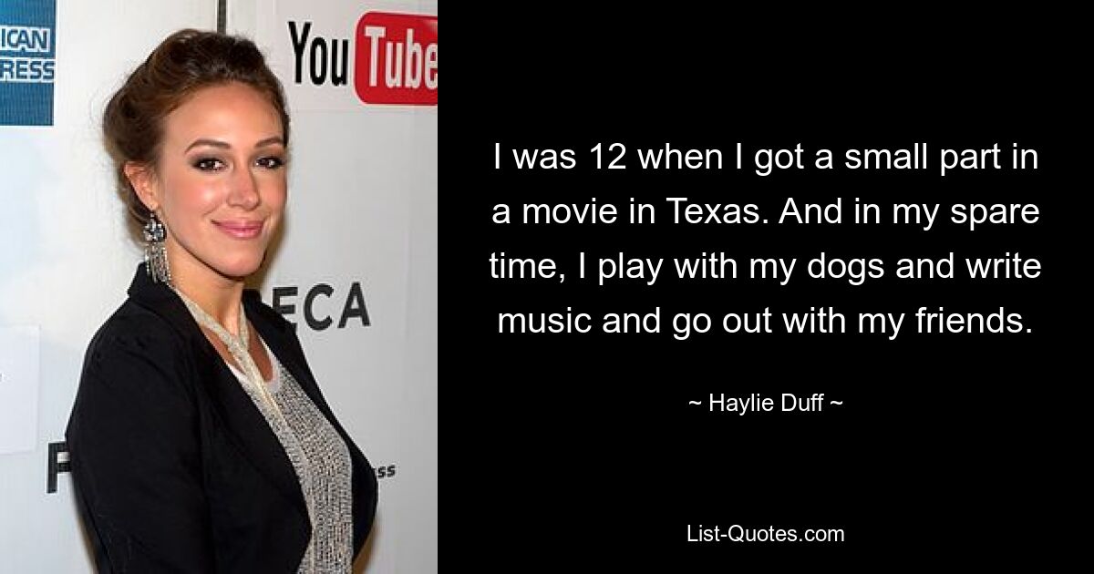 I was 12 when I got a small part in a movie in Texas. And in my spare time, I play with my dogs and write music and go out with my friends. — © Haylie Duff