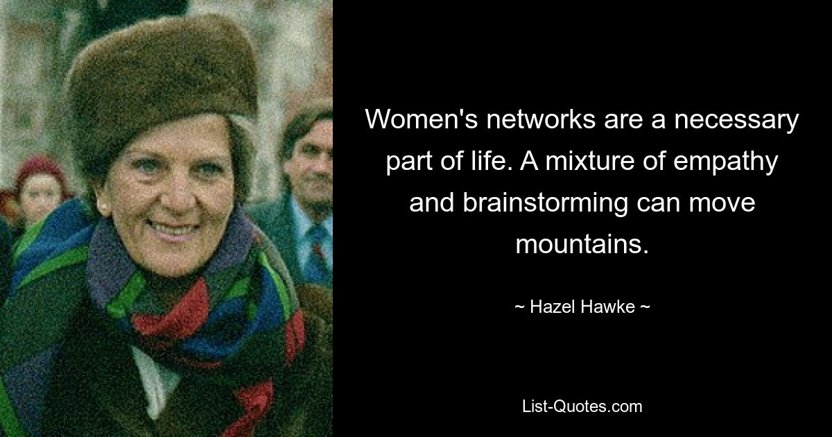 Women's networks are a necessary part of life. A mixture of empathy and brainstorming can move mountains. — © Hazel Hawke