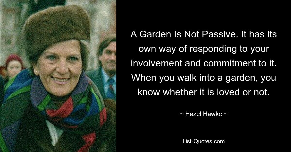 Ein Garten ist nicht passiv. Es hat seine eigene Art, auf Ihr Engagement und Ihr Engagement zu reagieren. Wenn Sie einen Garten betreten, wissen Sie, ob er geliebt wird oder nicht. — © Hazel Hawke 