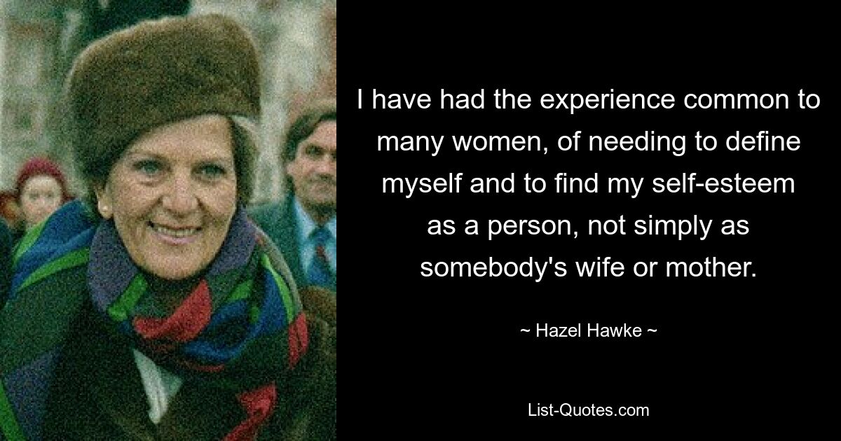 I have had the experience common to many women, of needing to define myself and to find my self-esteem as a person, not simply as somebody's wife or mother. — © Hazel Hawke