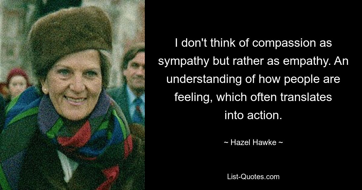 I don't think of compassion as sympathy but rather as empathy. An understanding of how people are feeling, which often translates into action. — © Hazel Hawke