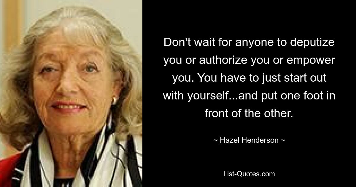 Don't wait for anyone to deputize you or authorize you or empower you. You have to just start out with yourself...and put one foot in front of the other. — © Hazel Henderson