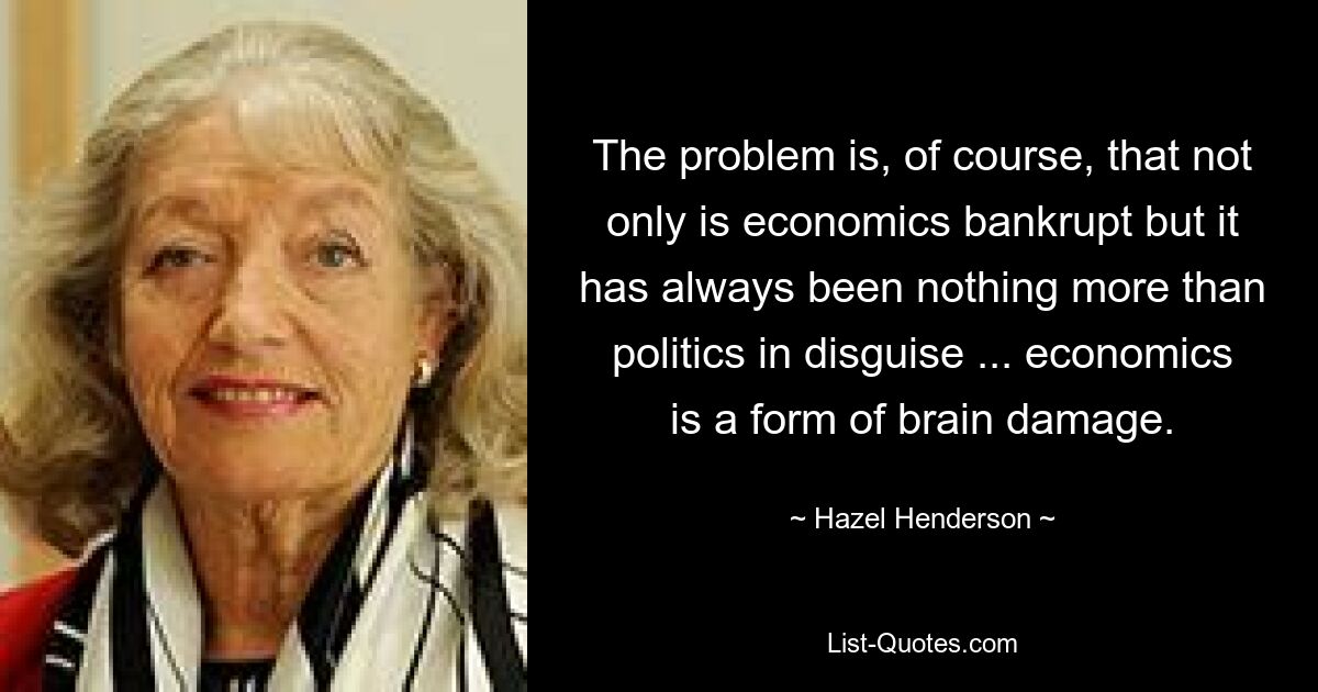 The problem is, of course, that not only is economics bankrupt but it has always been nothing more than politics in disguise ... economics is a form of brain damage. — © Hazel Henderson