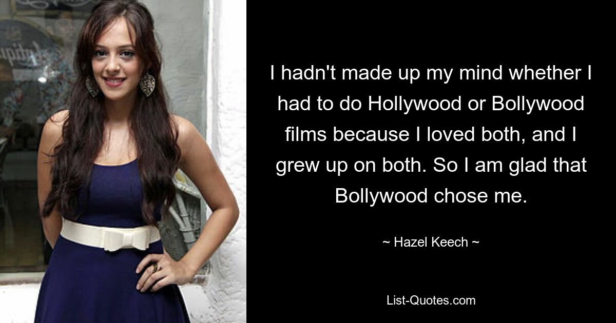 I hadn't made up my mind whether I had to do Hollywood or Bollywood films because I loved both, and I grew up on both. So I am glad that Bollywood chose me. — © Hazel Keech