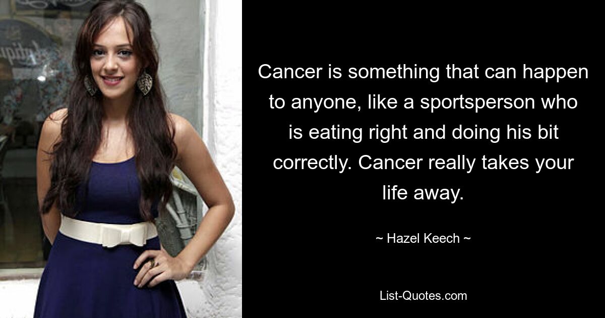 Cancer is something that can happen to anyone, like a sportsperson who is eating right and doing his bit correctly. Cancer really takes your life away. — © Hazel Keech