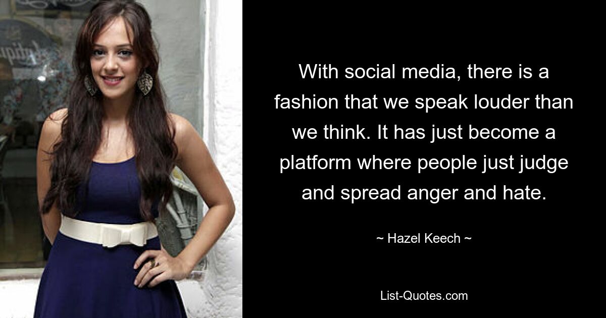 With social media, there is a fashion that we speak louder than we think. It has just become a platform where people just judge and spread anger and hate. — © Hazel Keech