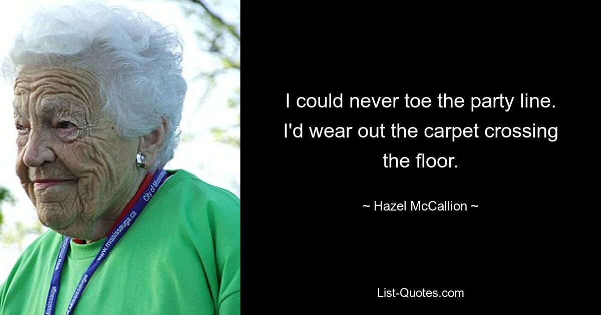 I could never toe the party line. I'd wear out the carpet crossing the floor. — © Hazel McCallion