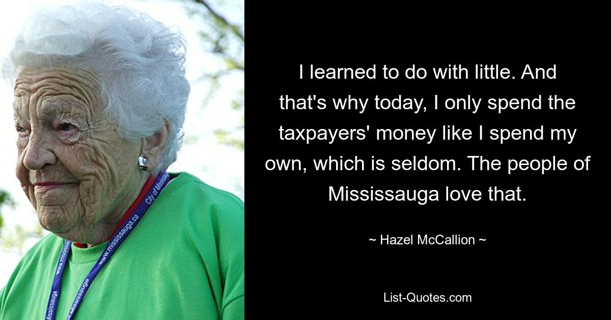 I learned to do with little. And that's why today, I only spend the taxpayers' money like I spend my own, which is seldom. The people of Mississauga love that. — © Hazel McCallion