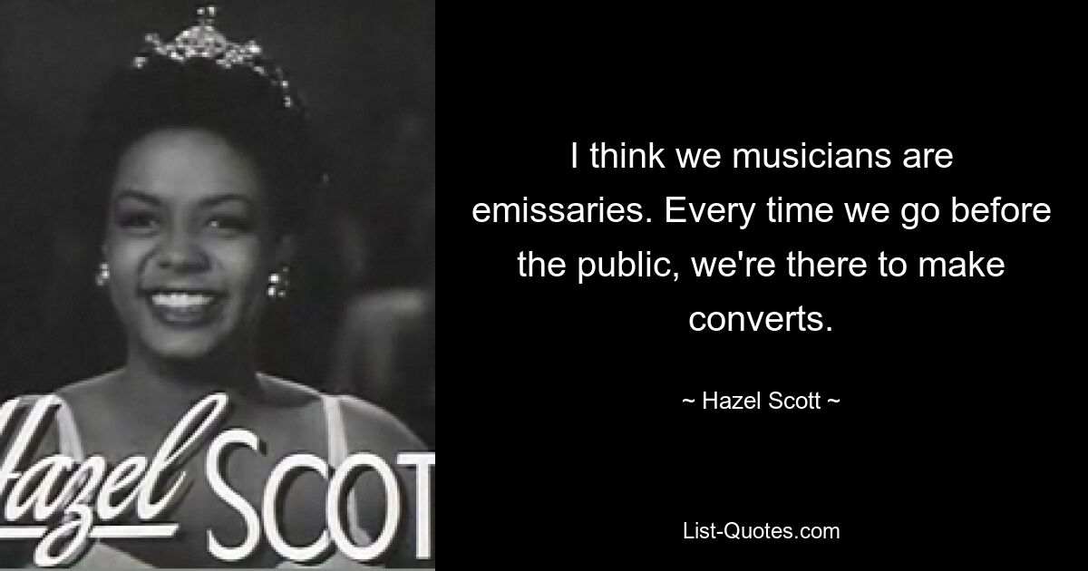 I think we musicians are emissaries. Every time we go before the public, we're there to make converts. — © Hazel Scott