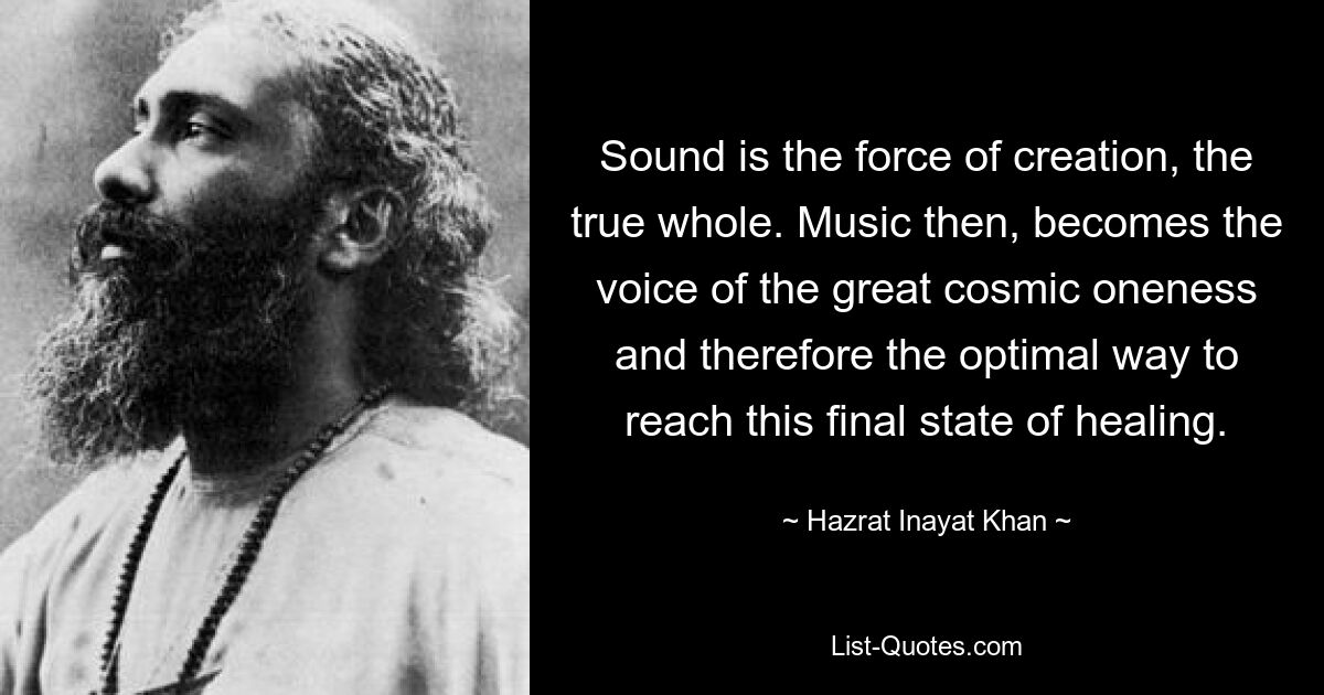 Sound is the force of creation, the true whole. Music then, becomes the voice of the great cosmic oneness and therefore the optimal way to reach this final state of healing. — © Hazrat Inayat Khan