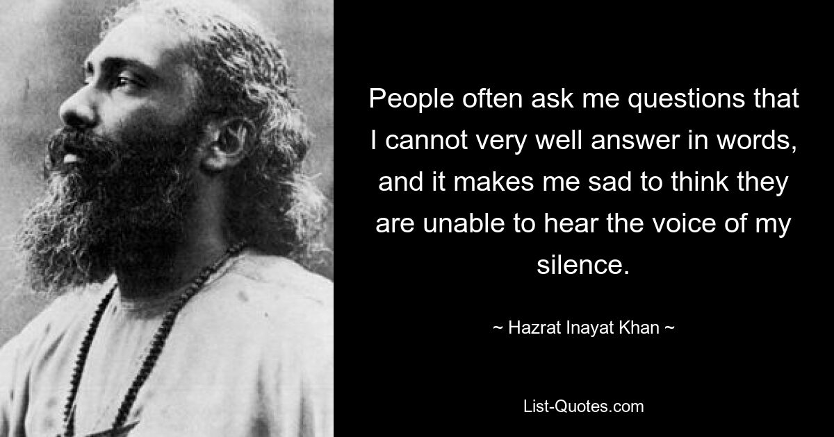 People often ask me questions that I cannot very well answer in words, and it makes me sad to think they are unable to hear the voice of my silence. — © Hazrat Inayat Khan