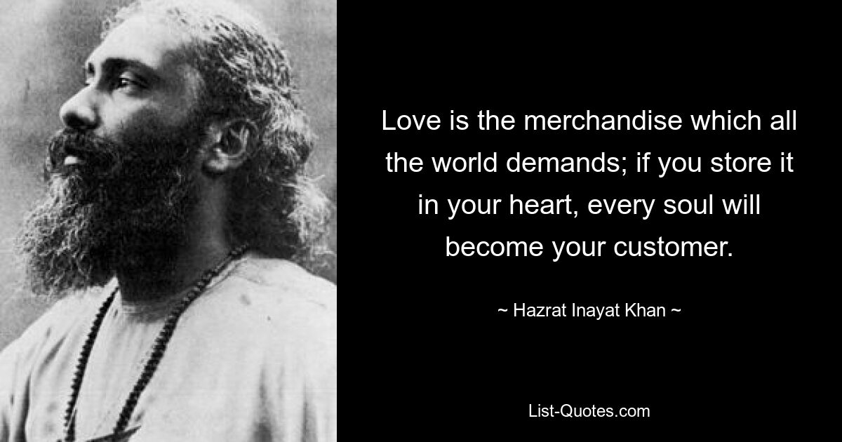 Love is the merchandise which all the world demands; if you store it in your heart, every soul will become your customer. — © Hazrat Inayat Khan