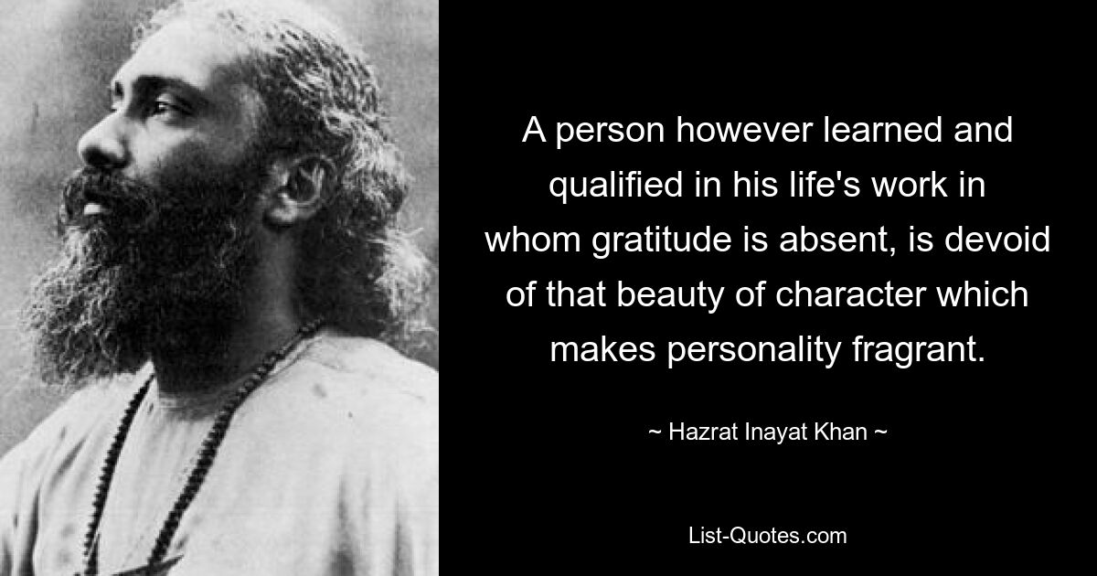 A person however learned and qualified in his life's work in whom gratitude is absent, is devoid of that beauty of character which makes personality fragrant. — © Hazrat Inayat Khan