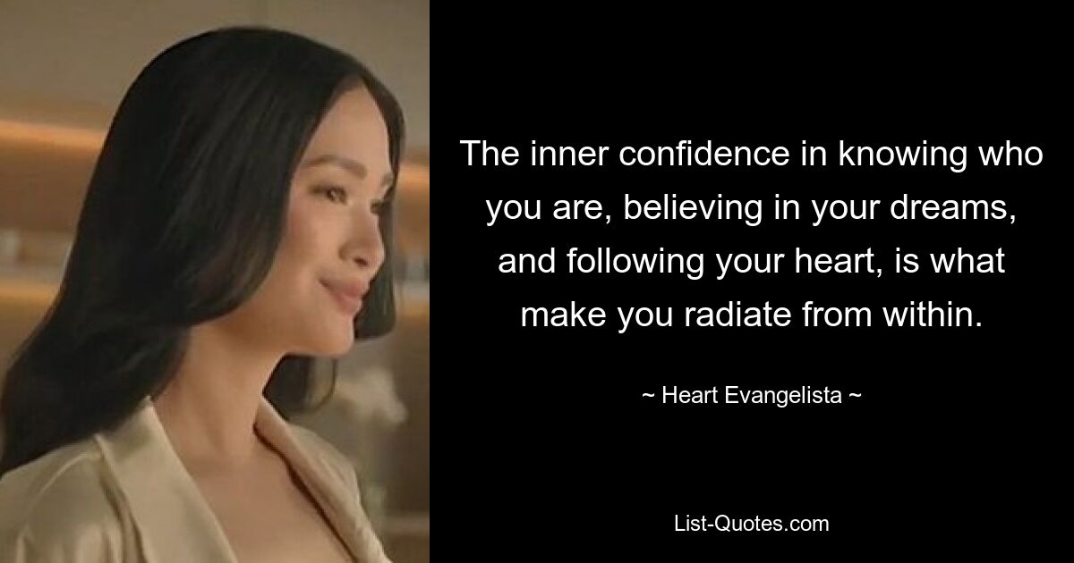 The inner confidence in knowing who you are, believing in your dreams, and following your heart, is what make you radiate from within. — © Heart Evangelista