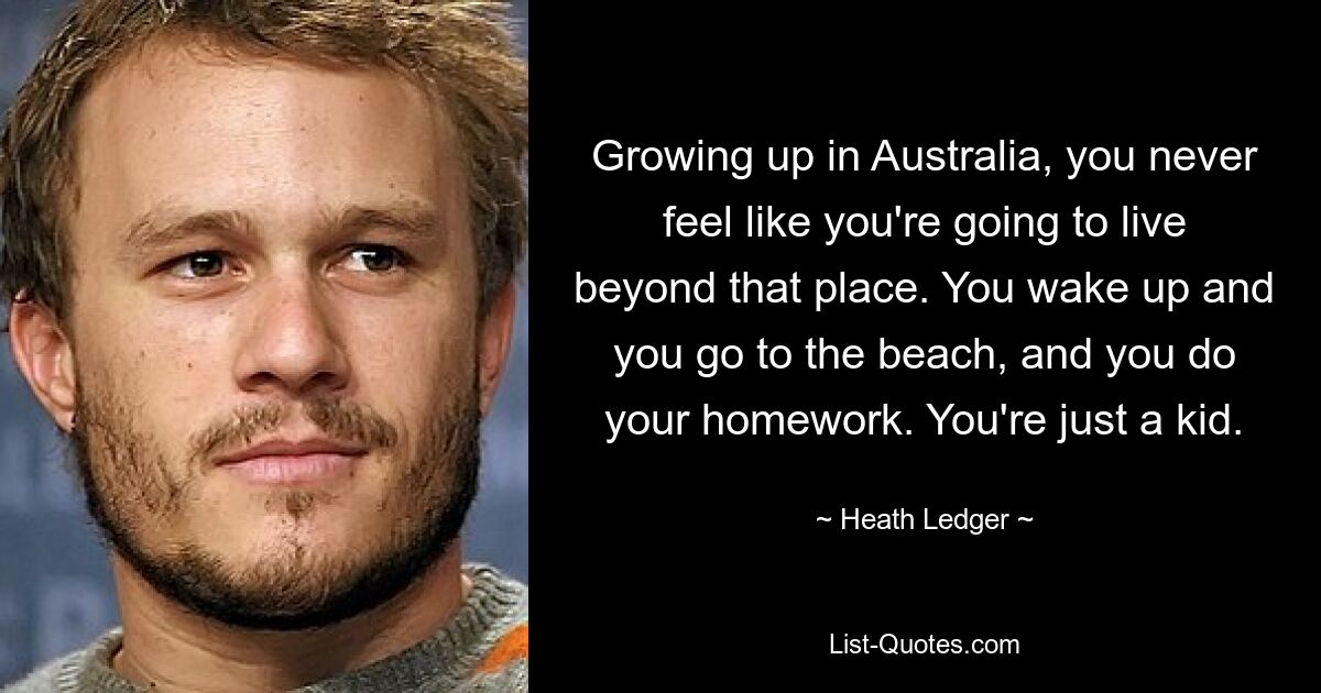 Growing up in Australia, you never feel like you're going to live beyond that place. You wake up and you go to the beach, and you do your homework. You're just a kid. — © Heath Ledger