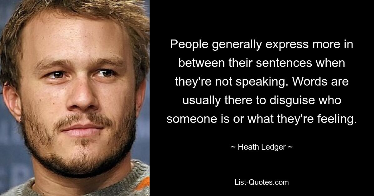 People generally express more in between their sentences when they're not speaking. Words are usually there to disguise who someone is or what they're feeling. — © Heath Ledger